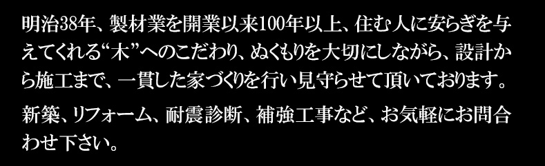 明治38年、製材業を開業以来100年以上、住む人に安らぎを与えてくれる“木”へのこだわり、ぬくもりを大切にしながら、設計から施工まで、一貫した家づくりを行い見守らせて頂いております。新築、リフォーム、耐震診断、補強工事など、お気軽にお問合わせ下さい。